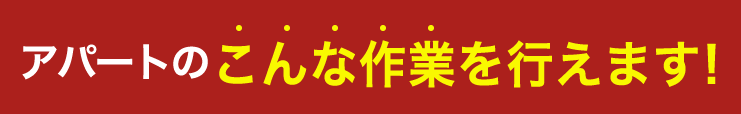 アパートのこんな作業を行えます